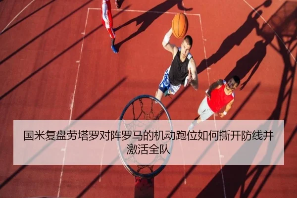国米复盘劳塔罗对阵罗马的机动跑位如何撕开防线并激活全队