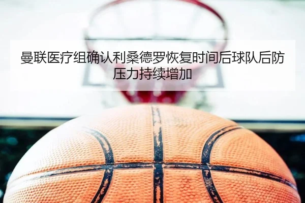 曼联医疗组确认利桑德罗恢复时间后球队后防压力持续增加