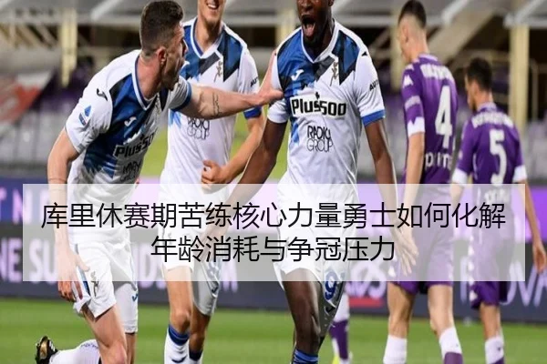 库里休赛期苦练核心力量勇士如何化解年龄消耗与争冠压力
